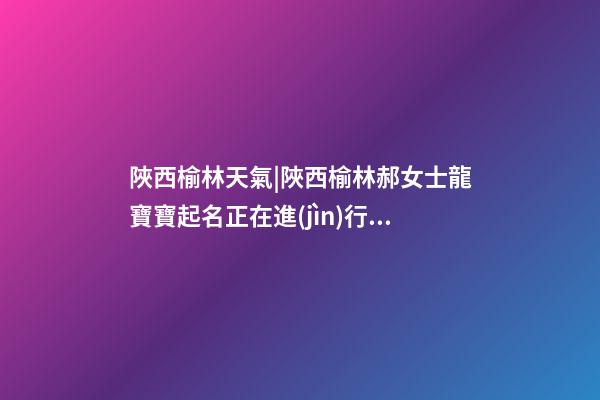 陜西榆林天氣|陜西榆林郝女士龍寶寶起名正在進(jìn)行中-第1張-公司起名-玄機(jī)派